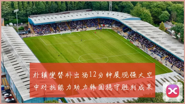 朴镇燮替补出场12分钟展现强大空中对抗能力助力韩国稳守胜利成果