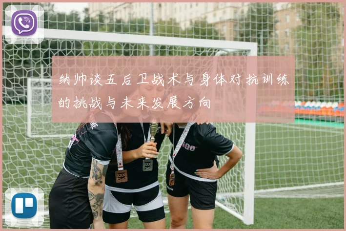 纳帅谈五后卫战术与身体对抗训练的挑战与未来发展方向