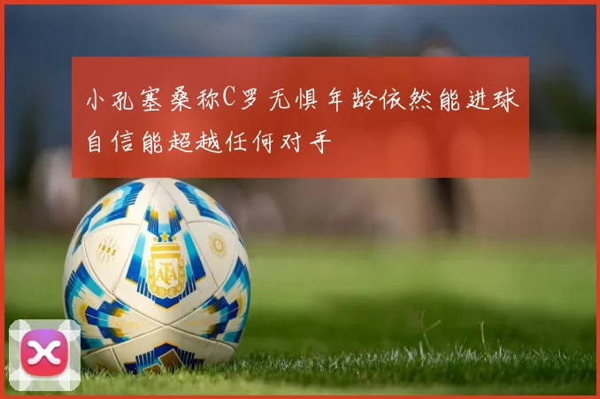 小孔塞桑称C罗无惧年龄依然能进球自信能超越任何对手