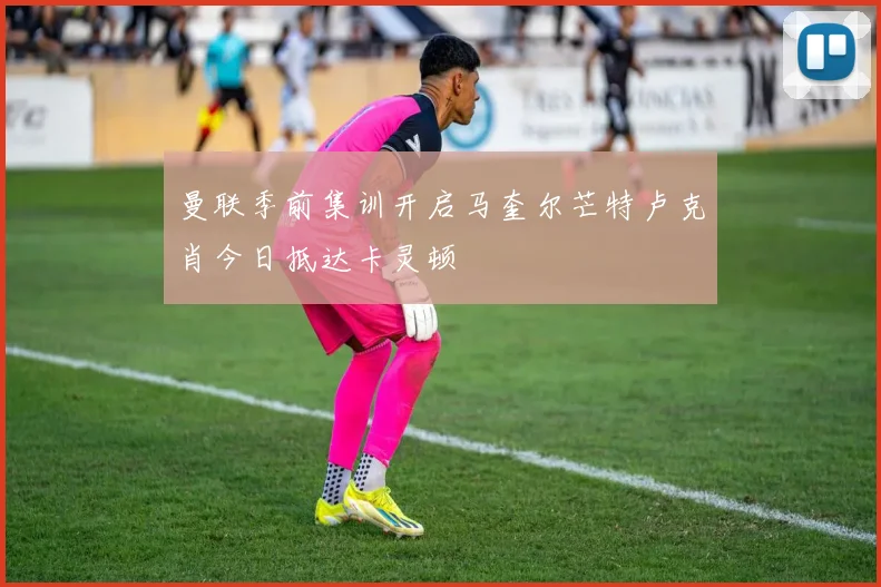 曼联季前集训开启马奎尔芒特卢克肖今日抵达卡灵顿