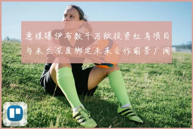 意媒曝伊布数千万欧投资红鸟项目与米兰深度绑定未来合作前景广阔