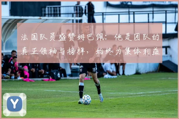 法国队员盛赞姆巴佩：他是团队的真正领袖与榜样，始终为集体利益考虑