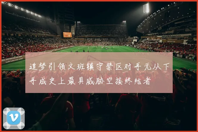 追梦引领文班镇守禁区对手无从下手成史上最具威胁空接终结者