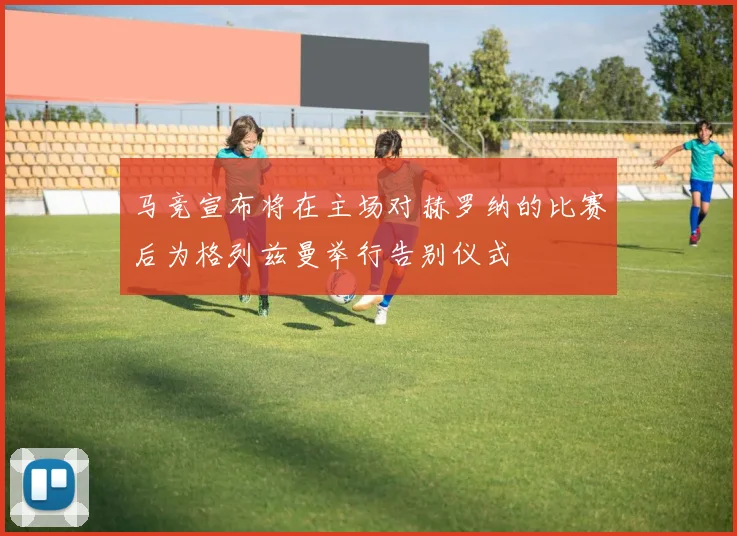 马竞宣布将在主场对赫罗纳的比赛后为格列兹曼举行告别仪式