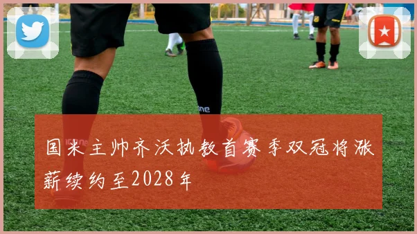 国米主帅齐沃执教首赛季双冠将涨薪续约至2028年