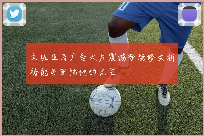 文班亚马广告大片震撼登场修女祈祷能否阻挡他的光芒