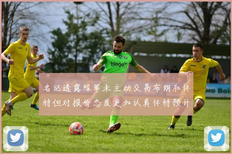 名记透露绿军未主动交易布朗和怀特但对报价态度更加认真怀特预计留队
