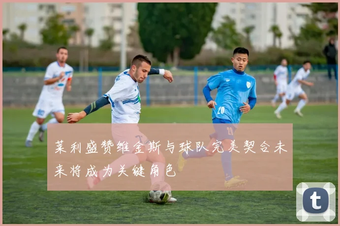莱利盛赞维金斯与球队完美契合未来将成为关键角色